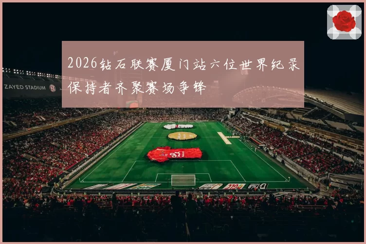 2026钻石联赛厦门站六位世界纪录保持者齐聚赛场争锋