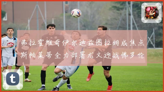 弗拉霍维奇伊尔迪兹图拉姆成焦点斯帕莱蒂全力部署尤文迎战佛罗伦成长观察