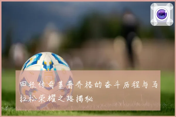田径传奇基普乔格的奋斗历程与马拉松荣耀之路揭秘