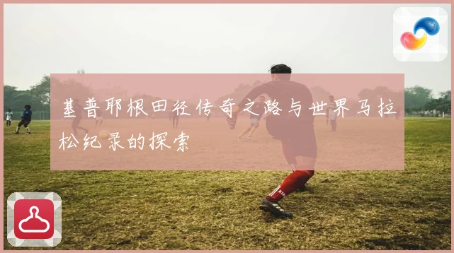 基普耶根田径传奇之路与世界马拉松纪录的探索