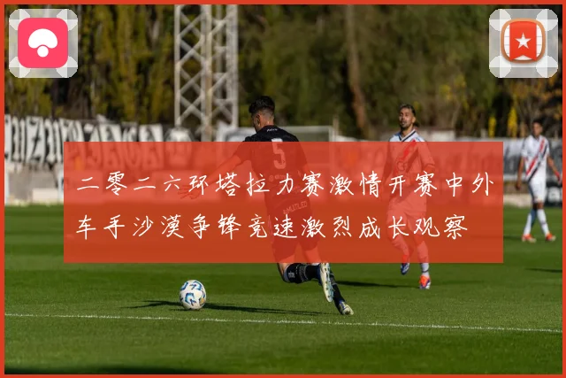 二零二六环塔拉力赛激情开赛中外车手沙漠争锋竞速激烈成长观察