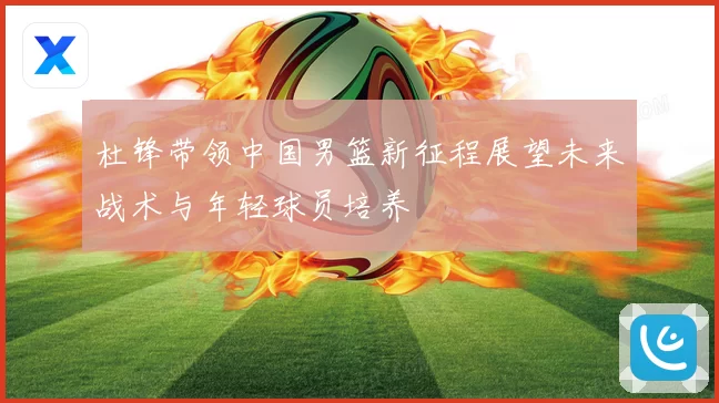 杜锋带领中国男篮新征程展望未来战术与年轻球员培养