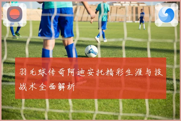 羽毛球传奇阿迪安托精彩生涯与技战术全面解析