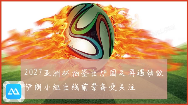 2027亚洲杯抽签出炉国足再遇劲敌伊朗小组出线前景备受关注