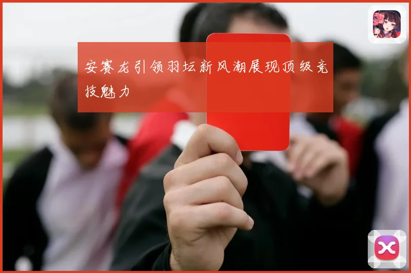 安赛龙引领羽坛新风潮展现顶级竞技魅力