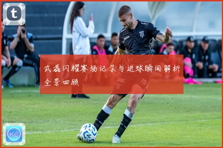 武磊闪耀赛场记录与进球瞬间解析全景回顾