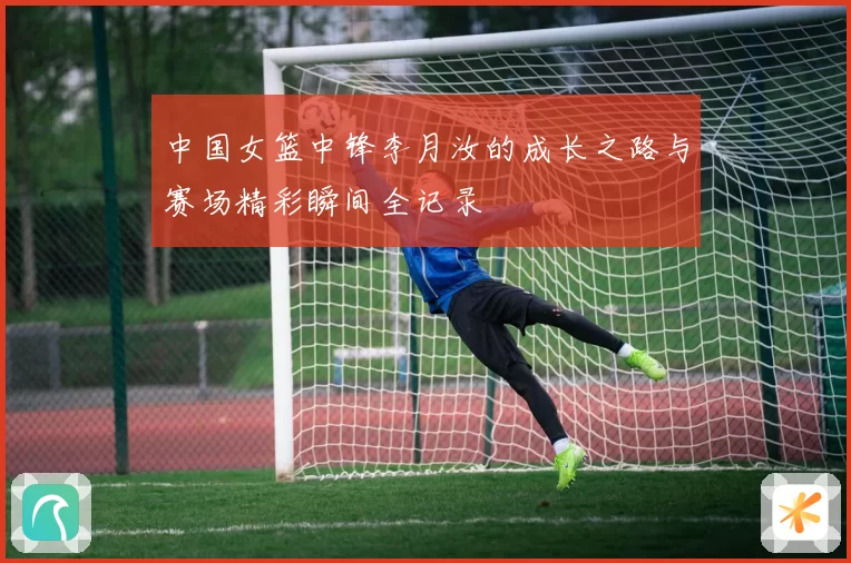 中国女篮中锋李月汝的成长之路与赛场精彩瞬间全记录