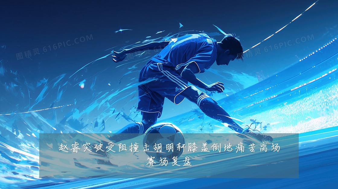 赵睿突破受阻撞击胡明轩膝盖倒地痛苦离场赛场复盘